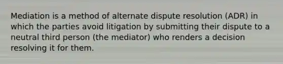 Mediation is a method of alternate dispute resolution (ADR) in which the parties avoid litigation by submitting their dispute to a neutral third person (the mediator) who renders a decision resolving it for them.