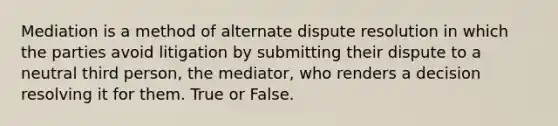 Mediation is a method of alternate dispute resolution in which the parties avoid litigation by submitting their dispute to a neutral third person, the mediator, who renders a decision resolving it for them. True or False.