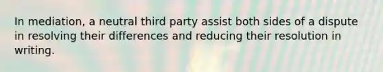 In mediation, a neutral third party assist both sides of a dispute in resolving their differences and reducing their resolution in writing.