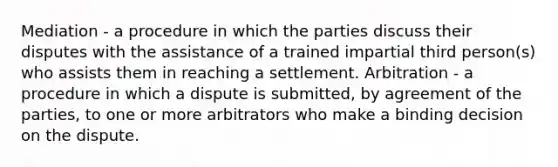 Mediation - a procedure in which the parties discuss their disputes with the assistance of a trained impartial third person(s) who assists them in reaching a settlement. Arbitration - a procedure in which a dispute is submitted, by agreement of the parties, to one or more arbitrators who make a binding decision on the dispute.