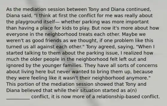 As the mediation session between Tony and Diana continued, Diana said, "I think at first the conflict for me was really about the playground itself— whether parking was more important than having a place for kids to play. But now it's more about how everyone in the neighborhood treats each other. Maybe we weren't as good friends as we thought, if one problem like this turned us all against each other." Tony agreed, saying, "When I started talking to them about the parking issue, I realized how much the older people in the neighborhood felt left out and ignored by the younger families. They have all sorts of concerns about living here but never wanted to bring them up, because they were feeling like it wasn't their neighborhood anymore." This portion of the mediation session showed that Tony and Diana believed that while their situation started as a(n) __________ conflict, it is now more of a relationship-based conflict.