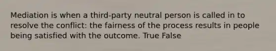 Mediation is when a third-party neutral person is called in to resolve the conflict: the fairness of the process results in people being satisfied with the outcome. True False