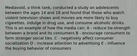 Mediavoid, a think tank, conducted a study on adolescents between the ages 14 and 18 and found that those who watch violent television shows and movies are more likely to buy cigarettes, indulge in drug use, and consume alcoholic drinks. This is an example of how the media can: A - reduce tie-strength between a brand and its consumers B - encourage consumers to form stronger social ties. C - negatively affect consumer socialization D - increase attention to advertising E - influence the buying behavior of consumers