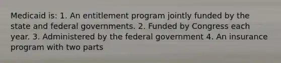 Medicaid is: 1. An entitlement program jointly funded by the state and federal governments. 2. Funded by Congress each year. 3. Administered by the federal government 4. An insurance program with two parts