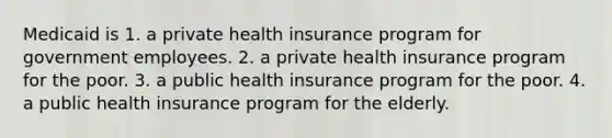 Medicaid is 1. a private health insurance program for government employees. 2. a private health insurance program for the poor. 3. a public health insurance program for the poor. 4. a public health insurance program for the elderly.