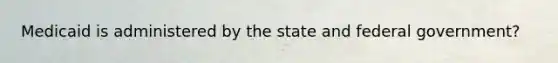 Medicaid is administered by the state and federal government?