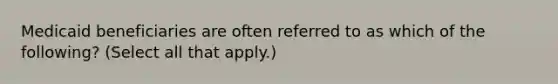 Medicaid beneficiaries are often referred to as which of the following? (Select all that apply.)