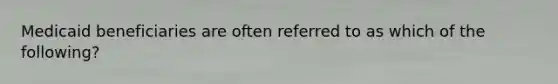 Medicaid beneficiaries are often referred to as which of the following?