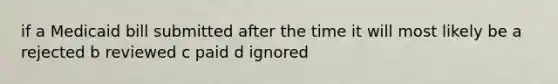 if a Medicaid bill submitted after the time it will most likely be a rejected b reviewed c paid d ignored