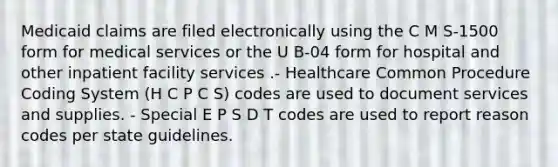 Medicaid claims are filed electronically using the C M S-1500 form for medical services or the U B-04 form for hospital and other inpatient facility services .- Healthcare Common Procedure Coding System (H C P C S) codes are used to document services and supplies. - Special E P S D T codes are used to report reason codes per state guidelines.