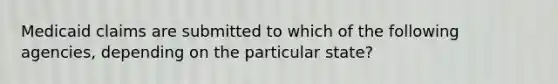 Medicaid claims are submitted to which of the following agencies, depending on the particular state?