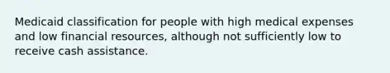 Medicaid classification for people with high medical expenses and low financial resources, although not sufficiently low to receive cash assistance.