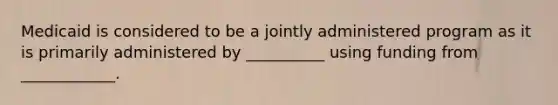 Medicaid is considered to be a jointly administered program as it is primarily administered by __________ using funding from ____________.