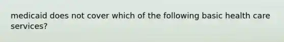 medicaid does not cover which of the following basic health care services?