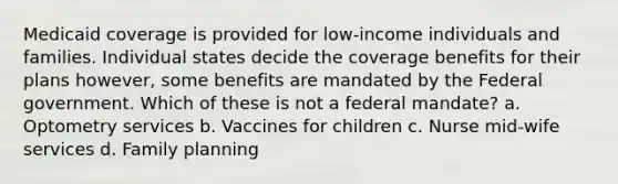 Medicaid coverage is provided for low-income individuals and families. Individual states decide the coverage benefits for their plans however, some benefits are mandated by the Federal government. Which of these is not a federal mandate? a. Optometry services b. Vaccines for children c. Nurse mid-wife services d. Family planning