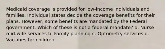 Medicaid coverage is provided for low-income individuals and families. Individual states decide the coverage benefits for their plans. However, some benefits are mandated by the Federal government. Which of these is not a federal mandate? a. Nurse mid-wife services b. Family planning c. Optometry services d. Vaccines for children