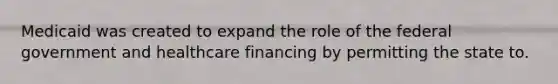 Medicaid was created to expand the role of the federal government and healthcare financing by permitting the state to.