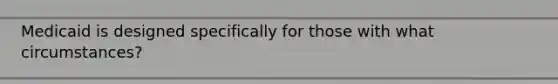 Medicaid is designed specifically for those with what circumstances?