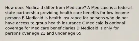 How does Medicaid differ from Medicare? A Medicaid is a federal-state partnership providing health care benefits for low income persons B Medicaid is health insurance for persons who do not have access to group health insurance C Medicaid is optional coverage for Medicare beneficiaries D Medicaid is only for persons over age 21 and under age 65