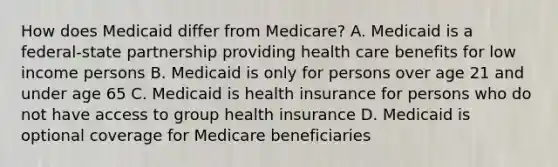 How does Medicaid differ from Medicare? A. Medicaid is a federal-state partnership providing health care benefits for low income persons B. Medicaid is only for persons over age 21 and under age 65 C. Medicaid is health insurance for persons who do not have access to group health insurance D. Medicaid is optional coverage for Medicare beneficiaries