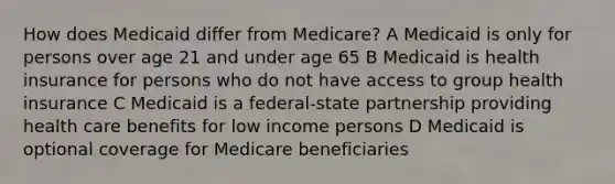 How does Medicaid differ from Medicare? A Medicaid is only for persons over age 21 and under age 65 B Medicaid is health insurance for persons who do not have access to group health insurance C Medicaid is a federal-state partnership providing health care benefits for low income persons D Medicaid is optional coverage for Medicare beneficiaries