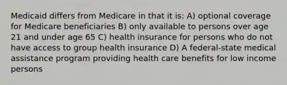 Medicaid differs from Medicare in that it is: A) optional coverage for Medicare beneficiaries B) only available to persons over age 21 and under age 65 C) health insurance for persons who do not have access to group health insurance D) A federal-state medical assistance program providing health care benefits for low income persons