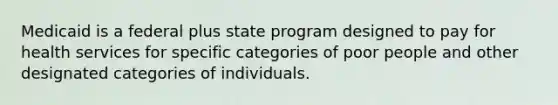 Medicaid is a federal plus state program designed to pay for health services for specific categories of poor people and other designated categories of individuals.