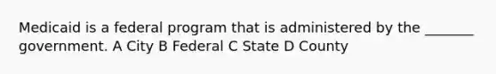 Medicaid is a federal program that is administered by the _______ government. A City B Federal C State D County