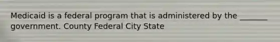 Medicaid is a federal program that is administered by the _______ government. County Federal City State