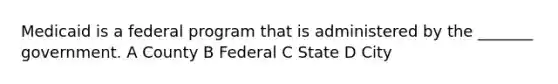 Medicaid is a federal program that is administered by the _______ government. A County B Federal C State D City