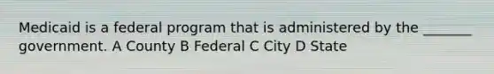 Medicaid is a federal program that is administered by the _______ government. A County B Federal C City D State