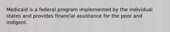 Medicaid is a federal program implemented by the individual states and provides financial assistance for the poor and indigent.