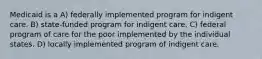 Medicaid is a A) federally implemented program for indigent care. B) state-funded program for indigent care. C) federal program of care for the poor implemented by the individual states. D) locally implemented program of indigent care.