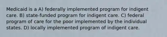 Medicaid is a A) federally implemented program for indigent care. B) state-funded program for indigent care. C) federal program of care for the poor implemented by the individual states. D) locally implemented program of indigent care.