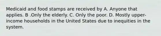 Medicaid and food stamps are received by A. Anyone that applies. B .Only the elderly. C. Only the poor. D. Mostly upper-income households in the United States due to inequities in the system.