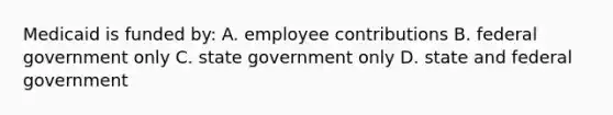 Medicaid is funded by: A. employee contributions B. federal government only C. state government only D. state and federal government