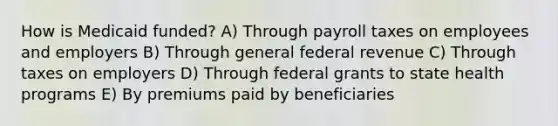 How is Medicaid funded? A) Through payroll taxes on employees and employers B) Through general federal revenue C) Through taxes on employers D) Through federal grants to state health programs E) By premiums paid by beneficiaries