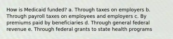 How is Medicaid funded? a. Through taxes on employers b. Through payroll taxes on employees and employers c. By premiums paid by beneficiaries d. Through general federal revenue e. Through federal grants to state health programs