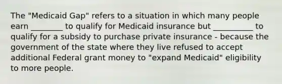 The "Medicaid Gap" refers to a situation in which many people earn ________ to qualify for Medicaid insurance but __________ to qualify for a subsidy to purchase private insurance - because the government of the state where they live refused to accept additional Federal grant money to "expand Medicaid" eligibility to more people.