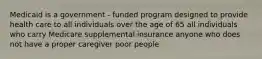 Medicaid is a government - funded program designed to provide health care to all individuals over the age of 65 all individuals who carry Medicare supplemental insurance anyone who does not have a proper caregiver poor people