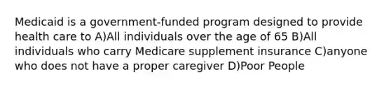 Medicaid is a government-funded program designed to provide health care to A)All individuals over the age of 65 B)All individuals who carry Medicare supplement insurance C)anyone who does not have a proper caregiver D)Poor People