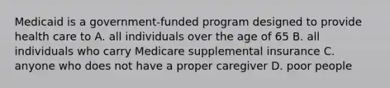 Medicaid is a government-funded program designed to provide health care to A. all individuals over the age of 65 B. all individuals who carry Medicare supplemental insurance C. anyone who does not have a proper caregiver D. poor people