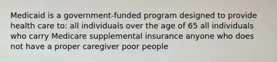 Medicaid is a government-funded program designed to provide health care to: all individuals over the age of 65 all individuals who carry Medicare supplemental insurance anyone who does not have a proper caregiver poor people