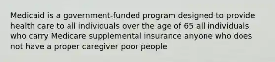 Medicaid is a government-funded program designed to provide health care to all individuals over the age of 65 all individuals who carry Medicare supplemental insurance anyone who does not have a proper caregiver poor people