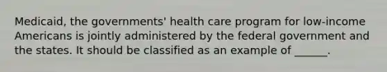 Medicaid, the governments' health care program for low-income Americans is jointly administered by the federal government and the states. It should be classified as an example of ______.