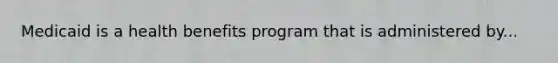 Medicaid is a health benefits program that is administered by...