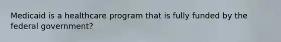 Medicaid is a healthcare program that is fully funded by the federal government?