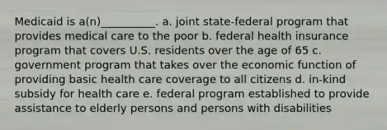 Medicaid is a(n)__________. a. joint state-federal program that provides medical care to the poor b. federal health insurance program that covers U.S. residents over the age of 65 c. government program that takes over the economic function of providing basic health care coverage to all citizens d. in-kind subsidy for health care e. federal program established to provide assistance to elderly persons and persons with disabilities