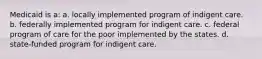 Medicaid is a: a. locally implemented program of indigent care. b. federally implemented program for indigent care. c. federal program of care for the poor implemented by the states. d. state-funded program for indigent care.