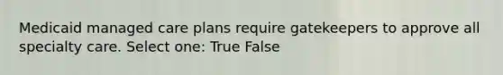 Medicaid managed care plans require gatekeepers to approve all specialty care. Select one: True False